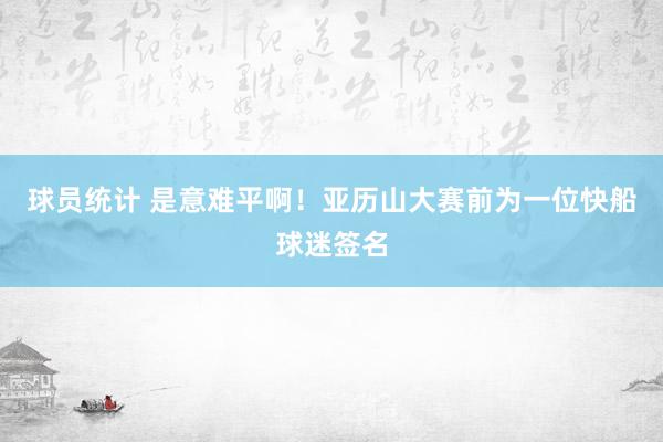 球员统计 是意难平啊！亚历山大赛前为一位快船球迷签名