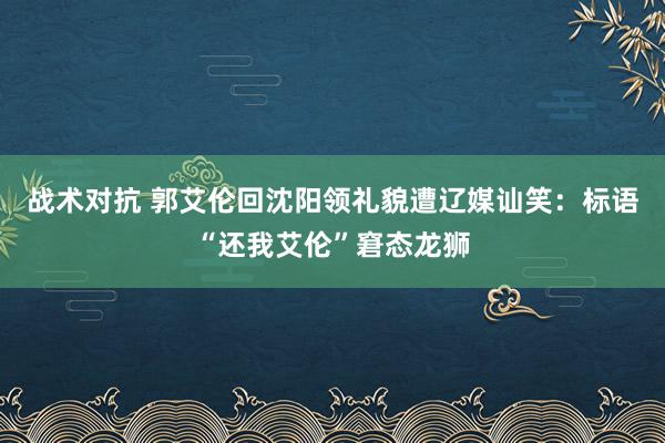 战术对抗 郭艾伦回沈阳领礼貌遭辽媒讪笑：标语“还我艾伦”窘态龙狮