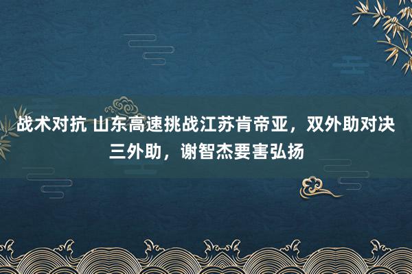 战术对抗 山东高速挑战江苏肯帝亚，双外助对决三外助，谢智杰要害弘扬