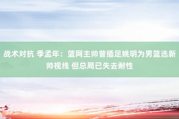 战术对抗 季孟年：篮网主帅曾插足姚明为男篮选新帅视线 但总局已失去耐性