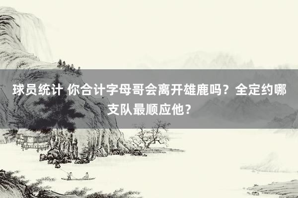 球员统计 你合计字母哥会离开雄鹿吗？全定约哪支队最顺应他？