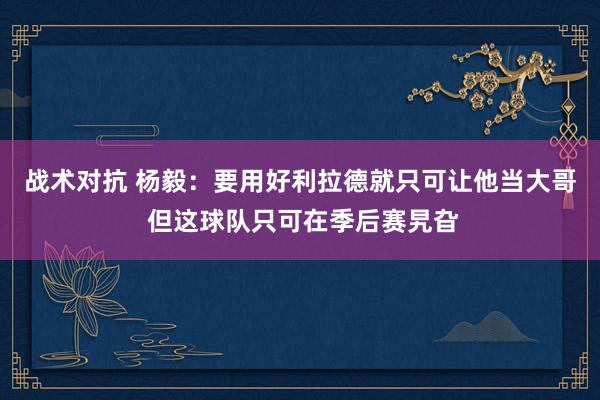 战术对抗 杨毅：要用好利拉德就只可让他当大哥 但这球队只可在季后赛旯旮