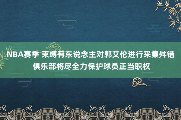 NBA赛季 束缚有东说念主对郭艾伦进行采集舛错 俱乐部将尽全力保护球员正当职权