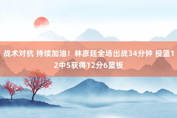 战术对抗 持续加油！林彦廷全场出战34分钟 投篮12中5获得12分6篮板