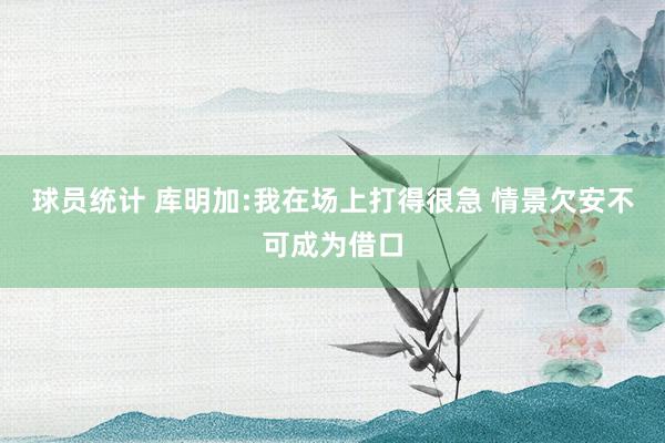 球员统计 库明加:我在场上打得很急 情景欠安不可成为借口