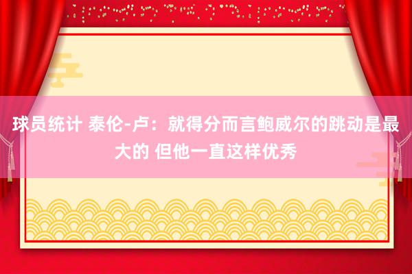 球员统计 泰伦-卢：就得分而言鲍威尔的跳动是最大的 但他一直这样优秀