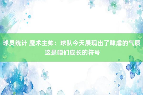 球员统计 魔术主帅：球队今天展现出了肆虐的气质 这是咱们成长的符号