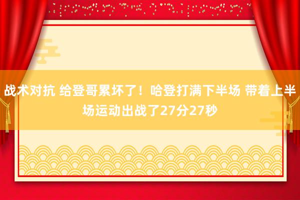 战术对抗 给登哥累坏了！哈登打满下半场 带着上半场运动出战了27分27秒