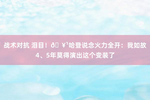 战术对抗 泪目！🥹哈登说念火力全开：我如故4、5年莫得演出这个变装了