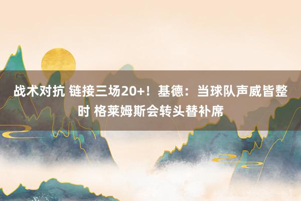 战术对抗 链接三场20+！基德：当球队声威皆整时 格莱姆斯会转头替补席