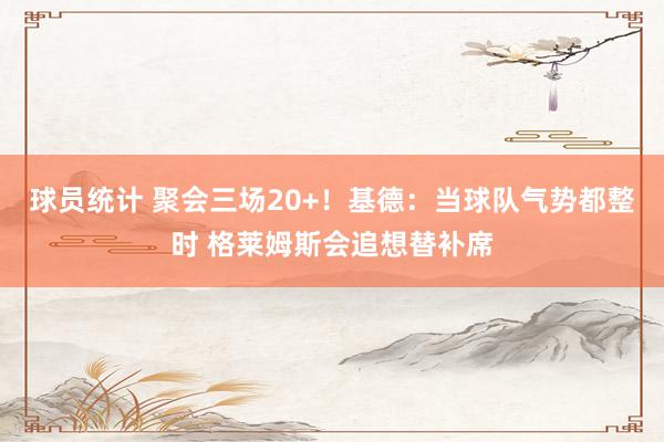 球员统计 聚会三场20+！基德：当球队气势都整时 格莱姆斯会追想替补席