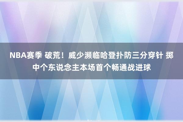 NBA赛季 破荒！威少濒临哈登扑防三分穿针 掷中个东说念主本场首个畅通战进球