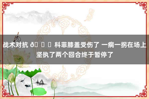 战术对抗 😐科菲膝盖受伤了 一瘸一拐在场上坚执了两个回合终于暂停了