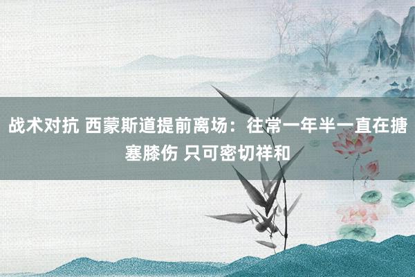 战术对抗 西蒙斯道提前离场：往常一年半一直在搪塞膝伤 只可密切祥和