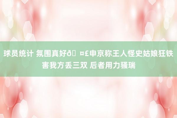 球员统计 氛围真好🤣申京称王人怪史姑娘狂铁害我方丢三双 后者用力骚瑞