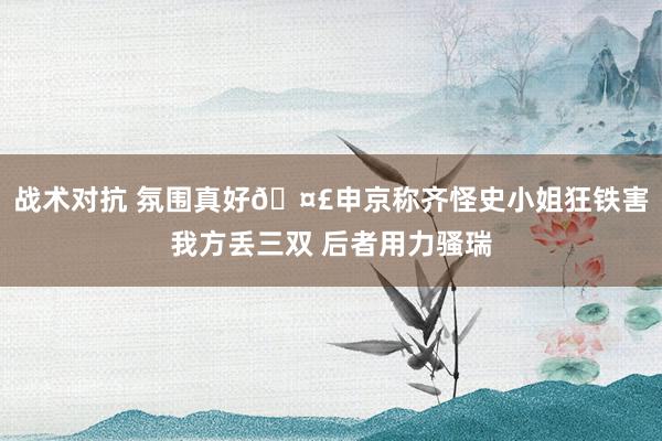 战术对抗 氛围真好🤣申京称齐怪史小姐狂铁害我方丢三双 后者用力骚瑞