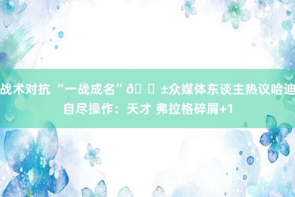 战术对抗 “一战成名”😱众媒体东谈主热议哈迪自尽操作：天才 弗拉格碎屑+1