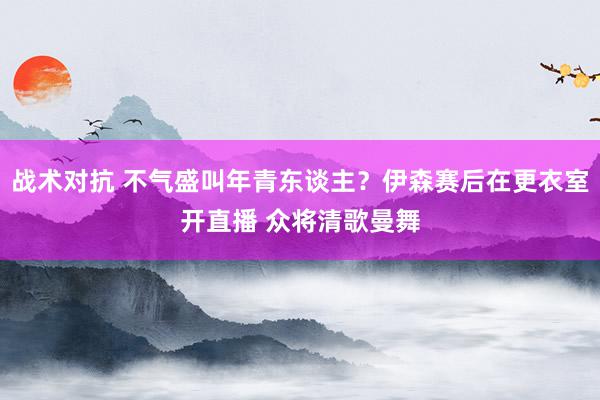 战术对抗 不气盛叫年青东谈主？伊森赛后在更衣室开直播 众将清歌曼舞