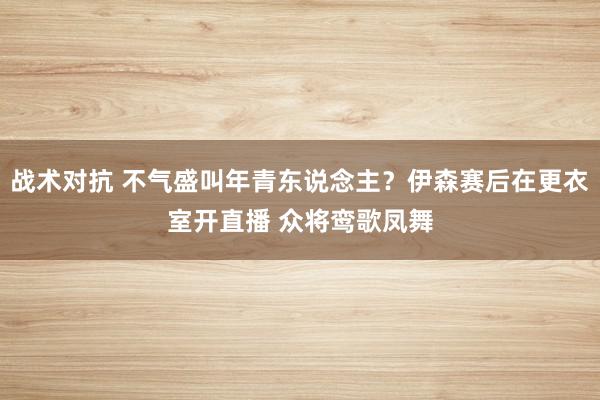 战术对抗 不气盛叫年青东说念主？伊森赛后在更衣室开直播 众将鸾歌凤舞