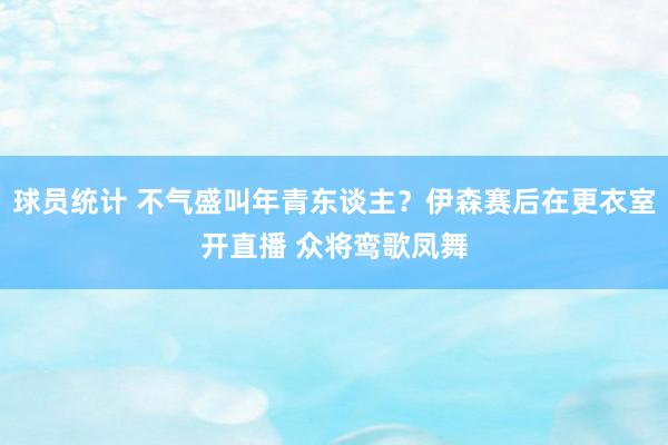 球员统计 不气盛叫年青东谈主？伊森赛后在更衣室开直播 众将鸾歌凤舞