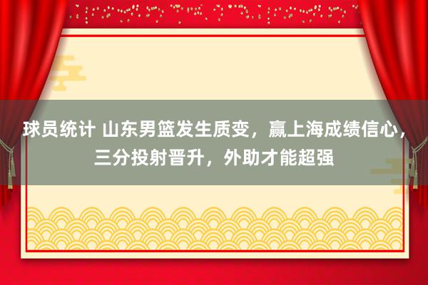 球员统计 山东男篮发生质变，赢上海成绩信心，三分投射晋升，外助才能超强