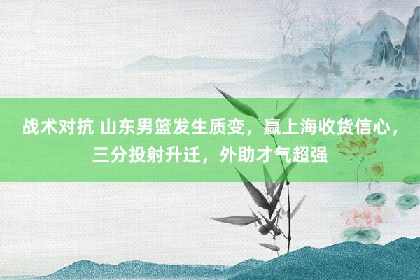 战术对抗 山东男篮发生质变，赢上海收货信心，三分投射升迁，外助才气超强