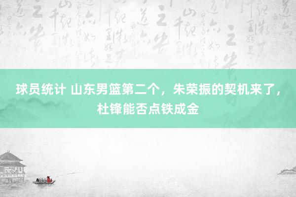 球员统计 山东男篮第二个，朱荣振的契机来了，杜锋能否点铁成金