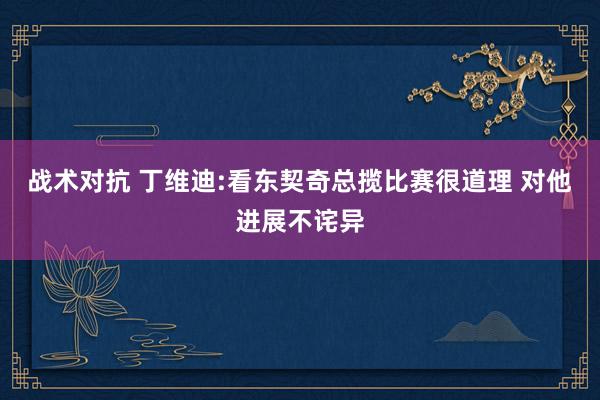 战术对抗 丁维迪:看东契奇总揽比赛很道理 对他进展不诧异