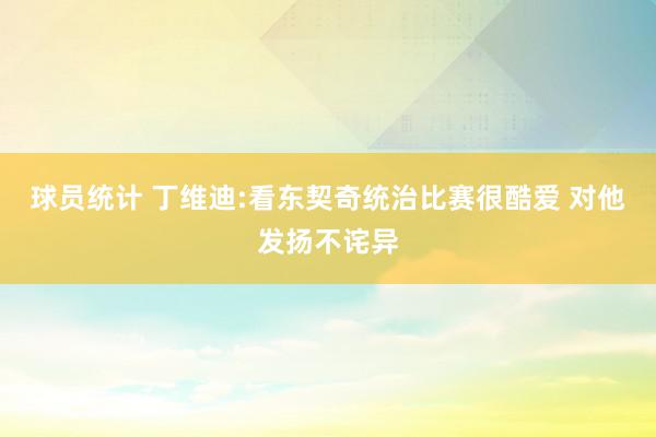 球员统计 丁维迪:看东契奇统治比赛很酷爱 对他发扬不诧异