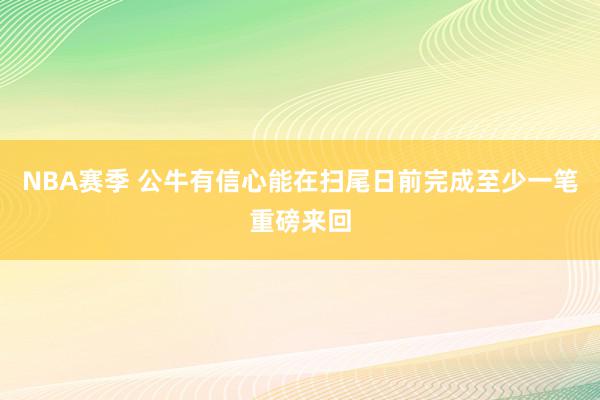 NBA赛季 公牛有信心能在扫尾日前完成至少一笔重磅来回