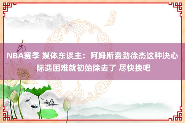 NBA赛季 媒体东谈主：阿姆斯费劲徐杰这种决心 际遇困难就初始除去了 尽快换吧