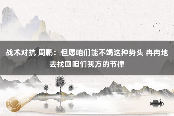 战术对抗 周鹏：但愿咱们能不竭这种势头 冉冉地去找回咱们我方的节律