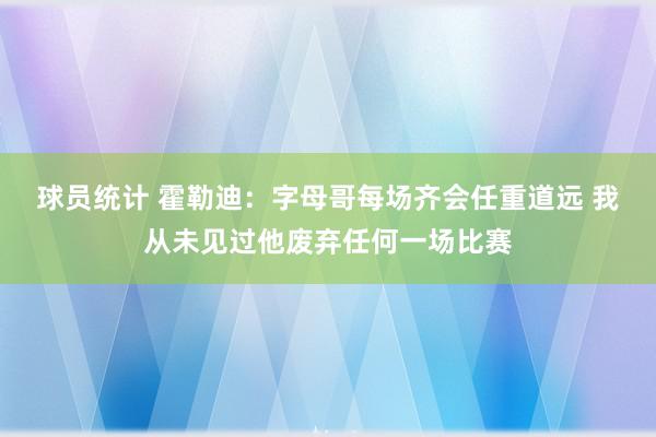 球员统计 霍勒迪：字母哥每场齐会任重道远 我从未见过他废弃任何一场比赛