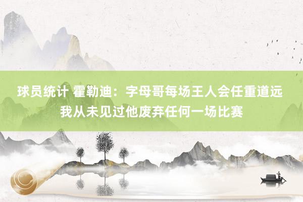 球员统计 霍勒迪：字母哥每场王人会任重道远 我从未见过他废弃任何一场比赛