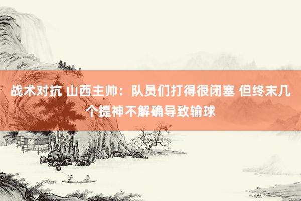 战术对抗 山西主帅：队员们打得很闭塞 但终末几个提神不解确导致输球