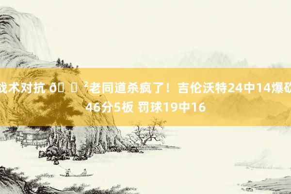 战术对抗 😲老同道杀疯了！吉伦沃特24中14爆砍46分5板 罚球19中16