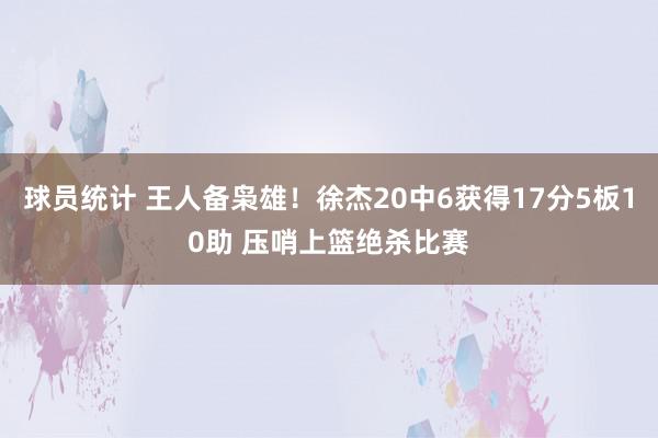 球员统计 王人备枭雄！徐杰20中6获得17分5板10助 压哨上篮绝杀比赛