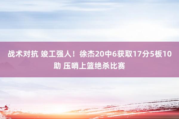 战术对抗 竣工强人！徐杰20中6获取17分5板10助 压哨上篮绝杀比赛