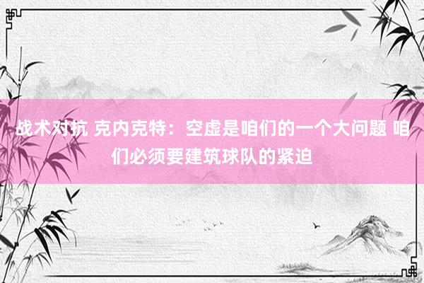 战术对抗 克内克特：空虚是咱们的一个大问题 咱们必须要建筑球队的紧迫