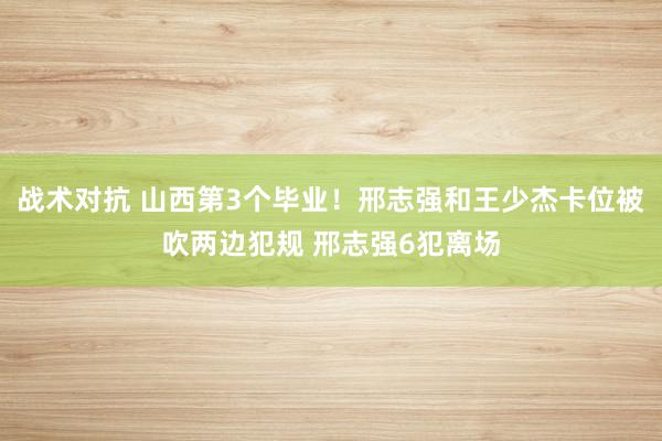 战术对抗 山西第3个毕业！邢志强和王少杰卡位被吹两边犯规 邢志强6犯离场