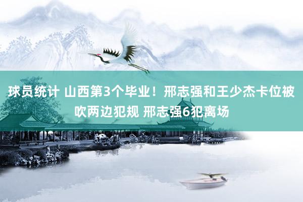 球员统计 山西第3个毕业！邢志强和王少杰卡位被吹两边犯规 邢志强6犯离场