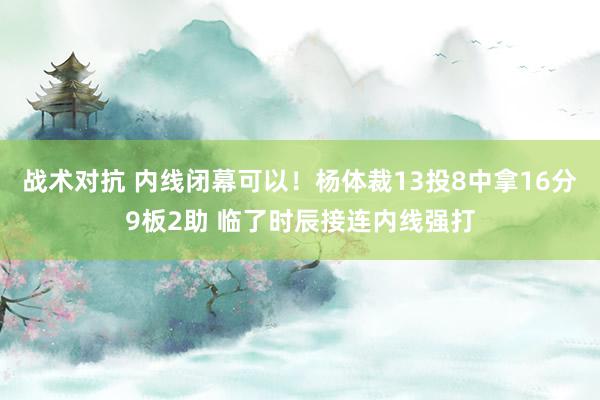 战术对抗 内线闭幕可以！杨体裁13投8中拿16分9板2助 临了时辰接连内线强打