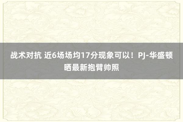 战术对抗 近6场场均17分现象可以！PJ-华盛顿晒最新抱臂帅照