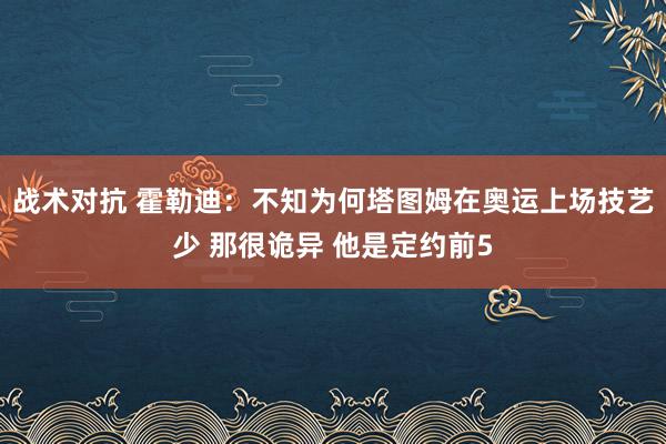 战术对抗 霍勒迪：不知为何塔图姆在奥运上场技艺少 那很诡异 他是定约前5