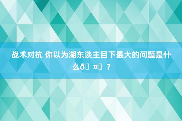 战术对抗 你以为湖东谈主目下最大的问题是什么🤔？