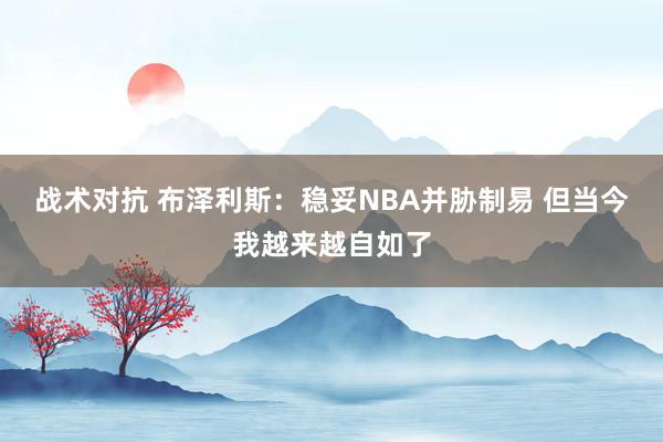 战术对抗 布泽利斯：稳妥NBA并胁制易 但当今我越来越自如了