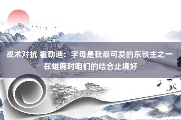 战术对抗 霍勒迪：字母是我最可爱的东谈主之一 在雄鹿时咱们的结合止境好