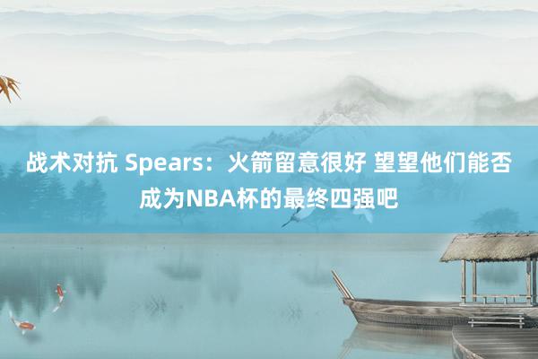 战术对抗 Spears：火箭留意很好 望望他们能否成为NBA杯的最终四强吧