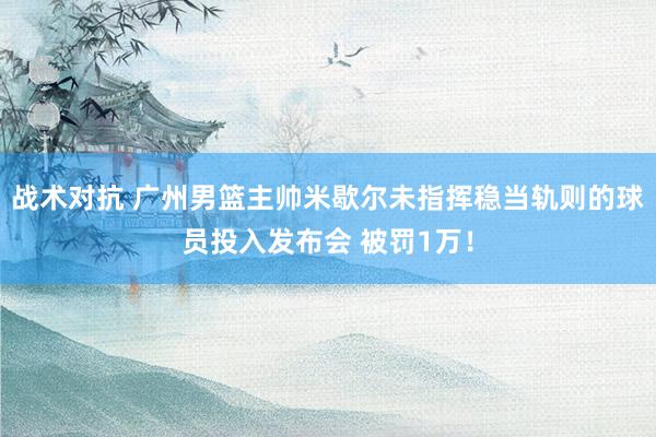 战术对抗 广州男篮主帅米歇尔未指挥稳当轨则的球员投入发布会 被罚1万！