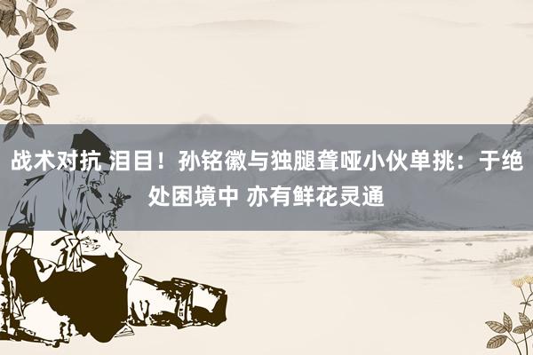 战术对抗 泪目！孙铭徽与独腿聋哑小伙单挑：于绝处困境中 亦有鲜花灵通